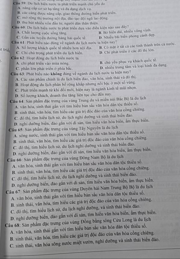 Cầu 59: Du lịch biển nước ta phát triển mạnh chủ yểu do
A. nâng cấp cơ sở hạ tằng và đa dạng dịch vụ.
B. các cảng được nâng cấp, giao thông đường biển phát triển.
C. mở rộng thị trường nội địa, đào tạo đội ngũ lao động.
D. thu hút nhiều vốn đầu tư, người dân thân thiện.
Cầu 60: Du lịch biển nước ta phát triển dựa vào điều kiện nào sau đây?
A. Chất lượng cuộc sống tăng.
B. Bờ biển dài, nhiều vũng vịnh.
C. Gần các tuyển đường hàng hải quốc tế. D. Nhiều bãi biển phong cảnh đẹp.
Cầu 61: Phát biểu nào đùng về ngành du lịch nước ta hiện nay?
t triể
A. Số lượng khách quốc tế nhiều hơn nội địa. B. Có mặt ở tất cả các tỉnh thành trên cả nước.
C. Chí chú trọng phát triển du lịch biển. D. Chi phát triển ở các đô thị lớn.
Câu 62: Hoạt động du lịch biển nước ta
A. chỉ phát triển vào mùa nóng. B. chủ yếu phục vụ khách quốc tế.
C. phần lớn phát triển ở phía bắc. D. nhiều trung tâm và loại hình đa dạng.
Câu 63: Phát biểu nào không đúng về ngành du lịch nước ta hiện nay?
A. Các sản phẩm chính là du lịch biển đảo, văn hóa, sinh thái và đô thị.
B. Hoạt động du lịch phân bố rộng khắp nhưng nổi bậc ở một số vùng.
C. Phát triển mạnh từ khỉ đồi mới, hiện nay là ngành kinh tế mũi nhọn.
D. Số lượng khách, doanh thu tăng liên tục cho đến nay.
Câu 64: Sản phẩm đặc trưng của vùng Trung du và miền núi Bắc Bộ là du lịch
A. văn hóa, sinh thái gắn với tìm hiều bản sắc văn hóa dân tộc thiều số.
B. sinh thái, văn hóa, tìm hiều các giá trị độc đảo của văn hóa cồng chiêng.
C. đô thị, tim hiểu lịch sử, du lịch nghi dưỡng và sinh thái biển đảo.
D. nghỉ dưỡng biển, đào gắn với di sản, tìm hiểu văn hóa biển, ẩm thực biển.
Câu 65: Sản phẩm đặc trưng của vùng Tây Nguyên là du lịch
A. sông nước, sinh thái gắn với tìm hiểu bàn sắc văn hóa dân tộc thiểu số.
B. sinh thái, văn hóa, tìm hiều các giá trị độc đáo của văn hóa cồng chiêng.
C. đô thị, tim hiểu lịch sứ, du lịch nghi dưỡng và sinh thái biển đảo.
D. nghi dưỡng biển, đảo gắn với di sản, tìm hiểu văn hóa biển, ẩm thực biển.
Câu 66: Sản phẩm đặc trưng của vùng Đông Nam Bộ là du lịch
A. văn hóa, sinh thái gắn với tìm hiểu bản sắc văn hóa dân tộc thiểu số.
B. sinh thái, văn hóa, tìm hiều các giá trị độc đáo của văn hóa cồng chiêng.
C. đô thị, tìm hiểu lịch sử, du lịch nghĩ dưỡng và sinh thái biển đảo.
D. nghi dưỡng biển, đảo gắn với di sản, tìm hiểu văn hóa biển, ẩm thực biển.
Câu 67: Sản phẩm đặc trưng của vùng Duyên hải Nam Trung Bộ Bộ là du lịch
A. văn hóa, sinh thái gắn với tìm hiều bản sắc văn hóa dân tộc thiểu số.
B. sinh thái, văn hóa, tìm hiều các giá trị độc đáo của văn hóa cồng chiêng.
C. đô thị, tìm hiểu lịch sử, du lịch nghỉ dưỡng, và sinh thái biển đảo.
D. nghi dưỡng biển, đảo gắn với di sản, tìm hiểu văn hóa biển, ẩm thực biển.
Câu 68: Sản phẩm đặc trưng của vùng Đồng bằng sông Cửu Long là du lịch
A. văn hóa, sinh thái gắn với tìm hiểu bản sắc văn hóa dân tộc thiểu số.
B. sinh thái, văn hóa, tìm hiều các giá trị độc đảo của văn hóa cồng chiêng.
C. sinh thái, văn hóa sông nước miệt vườn, nghỉ dưỡng và sinh thái biển đảo.