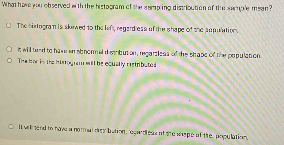 What have you observed with the histogram of the sampling distribution of the sample mean?
The histogram is skewed to the left, regardless of the shape of the population.
It will tend to have an abnormal distribution, regardless of the shape of the population.
The bar in the histogram will be equally distributed
It will tend to have a normal distribution, regardless of the shape of the. population.