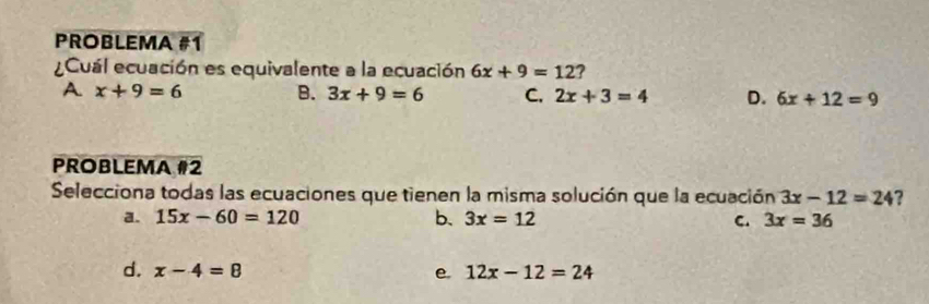 PROBLEMA #1
Cuál ecuación es equivalente a la ecuación 6x+9=12 ?
A x+9=6 B. 3x+9=6 C. 2x+3=4 D. 6x+12=9
PROBLEMA #2
Selecciona todas las ecuaciones que tienen la misma solución que la ecuación 3x-12=24 ?
a. 15x-60=120 b. 3x=12 C. 3x=36
d. x-4=8 e. 12x-12=24