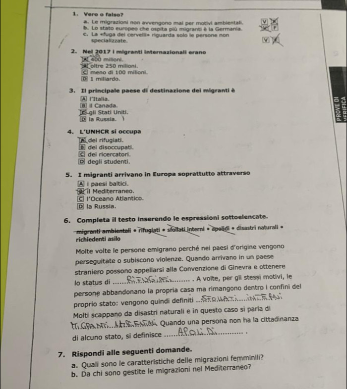 Vero o falso?
a. Le migrazioni non avvengono mai per motivi ambientali.
b. Lo stato europeo che ospita più migranti è la Germania.
c. La «fuga dei cervelli» riguarda solo le persone non
specializzate.
2. Nel 2017 i migranti internazionali erano
A 400 milioni.
oltre 250 milioni.
C meno di 100 milioni.
1 miliardo.
3. Il principale paese di destinazione dei migranti è
A l'Italia. a
Canada.
c gli Stati Uniti.
Ⓓ la Russia. 
4. L’UNHCR si occupa
dei rifugiati.
dei disoccupati.
C dei ricercatori.
D degli studenti.
5. I migranti arrivano in Europa soprattutto attraverso
A i paesi baltici.
il Mediterraneo.
l'Oceano Atlantico.
D la Russia.
6. Completa il testo inserendo le espressioni sottoelencate.
migranti ambientali • rifugiati • sfollati interni • apolidi • disastri naturali •
richiedenti asilo
Molte volte le persone emigrano perché nei paesi d'origine vengono
perseguitate o subiscono violenze. Quando arrivano in un paese
straniero possono appellarsi alla Convenzione di Ginevra e ottenere
lo status di _. A volte, per gli stessi motivi, le
persone abbandonano la propría casa ma rimangono dentro i confini del
proprio stato: vengono quindi definiti_
Molti scappano da disastri naturali e in questo caso si parla di
_
Quando una persona non ha la cittadinanza
di alcuno stato, si definisce
_
7. Rispondi alle seguenti domande.
a. Quali sono le caratteristiche delle migrazioni femminili?
b. Da chi sono gestite le migrazioni nel Mediterraneo?