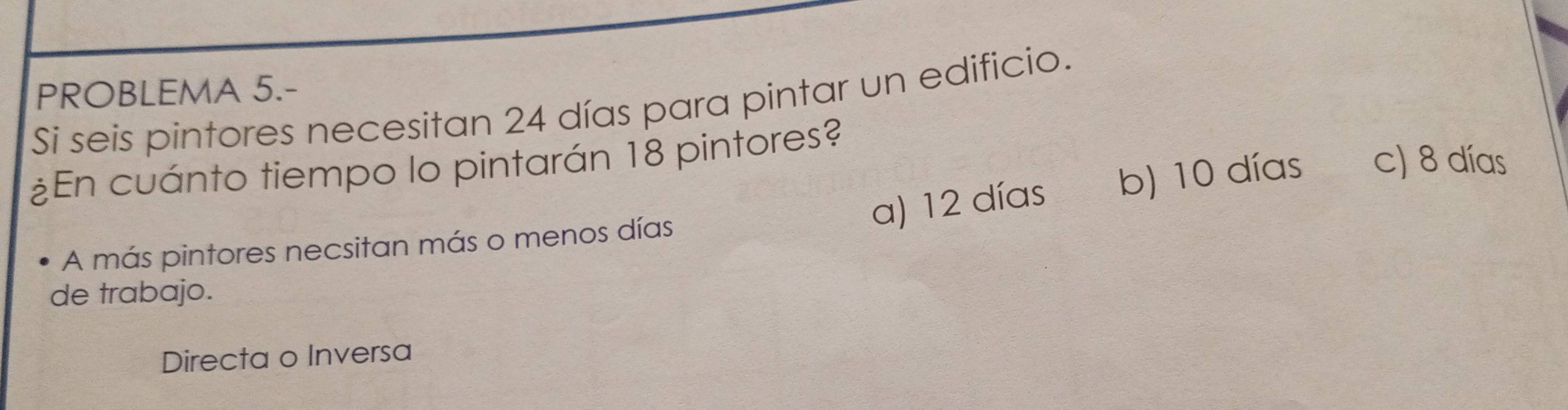 PROBLEMA 5.-
Si seis pintores necesitan 24 días para pintar un edificio.
¿En cuánto tiempo lo pintarán 18 pintores?
a) 12 días b) 10 días c) 8 días
A más pintores necsitan más o menos días
de trabajo.
Directa o Inversa