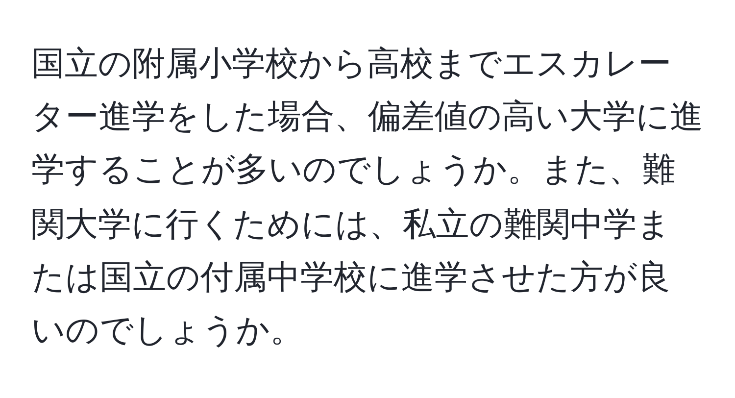 国立の附属小学校から高校までエスカレーター進学をした場合、偏差値の高い大学に進学することが多いのでしょうか。また、難関大学に行くためには、私立の難関中学または国立の付属中学校に進学させた方が良いのでしょうか。