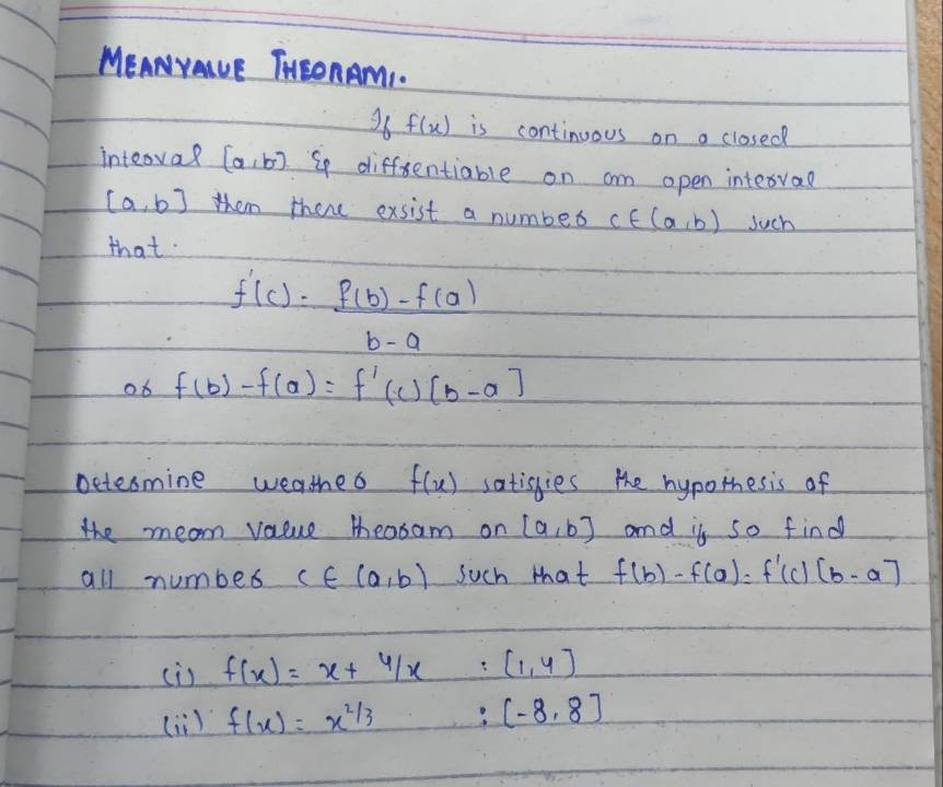 MEANYAUE THSOnAMI. 
36 f(x) is continuous on a closed 
inteoval [a,b] S diffentiable on am open intervae
[a,b] them there exsist a number c∈ (a,b) such 
that.
f'(c)= (f(b)-f(a))/b-a 
ob f(b)-f(a)=f'(c)[b-a]
Detesmine weathed f(x) satisgies the hypotesis of 
the mean value teasam on [a,b] and is so find 
all number c∈ (a,b) Such that f(b)-f(a)=f'(c)[b-a]
cis f(x)=x+4/x [1,4]
(ii) f(x)=x^(2/3) [-8,8]