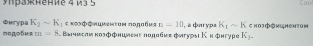 Унражнение 4 из 5 Coo 
Фíгура K_2sim K_1 с коэффициентом подобия n=10 , а фигура K_1sim K с коэффициентом 
подобия m=8. Вычисли коэффициент πодобия фигуры К к фигуре K_2.