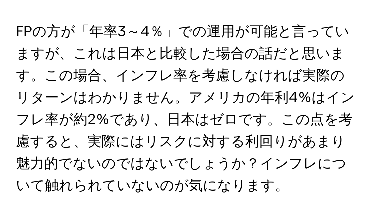 FPの方が「年率3～4％」での運用が可能と言っていますが、これは日本と比較した場合の話だと思います。この場合、インフレ率を考慮しなければ実際のリターンはわかりません。アメリカの年利4%はインフレ率が約2%であり、日本はゼロです。この点を考慮すると、実際にはリスクに対する利回りがあまり魅力的でないのではないでしょうか？インフレについて触れられていないのが気になります。