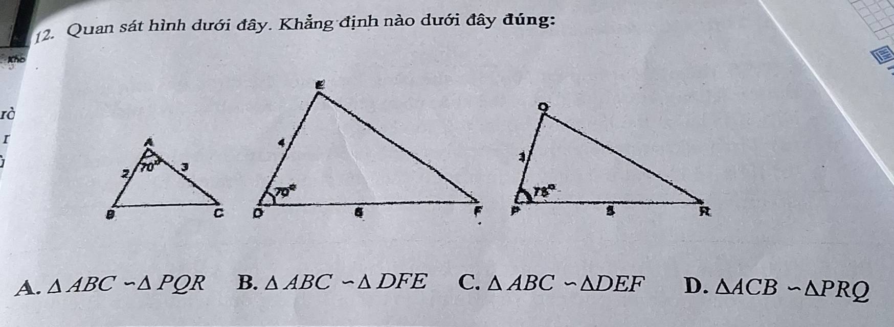 Quan sát hình dưới đây. Khẳng định nào dưới đây đúng:
tho
rà
I
A. △ ABCsim △ PQR B. △ ABCsim △ DFE C. △ ABC∽ △ DEF D. △ ACBsim △ PRQ