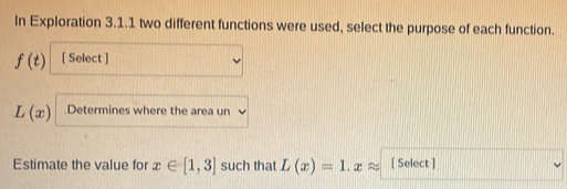 In Exploration 3.1.1 two different functions were used, select the purpose of each function.
f(t) [ Select ]
L(x) Determines where the area un 
Estimate the value for x∈ [1,3] such that L(x)=1.xapprox [ Select ]