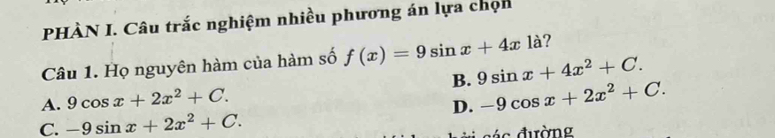 PHÀN I. Câu trắc nghiệm nhiều phương án lựa chọn
Câu 1. Họ nguyên hàm của hàm số f(x)=9sin x+4x1a ?
A. 9cos x+2x^2+C. B. 9sin x+4x^2+C.
D. -9cos x+2x^2+C.
C. -9sin x+2x^2+C. 
đ ác đường