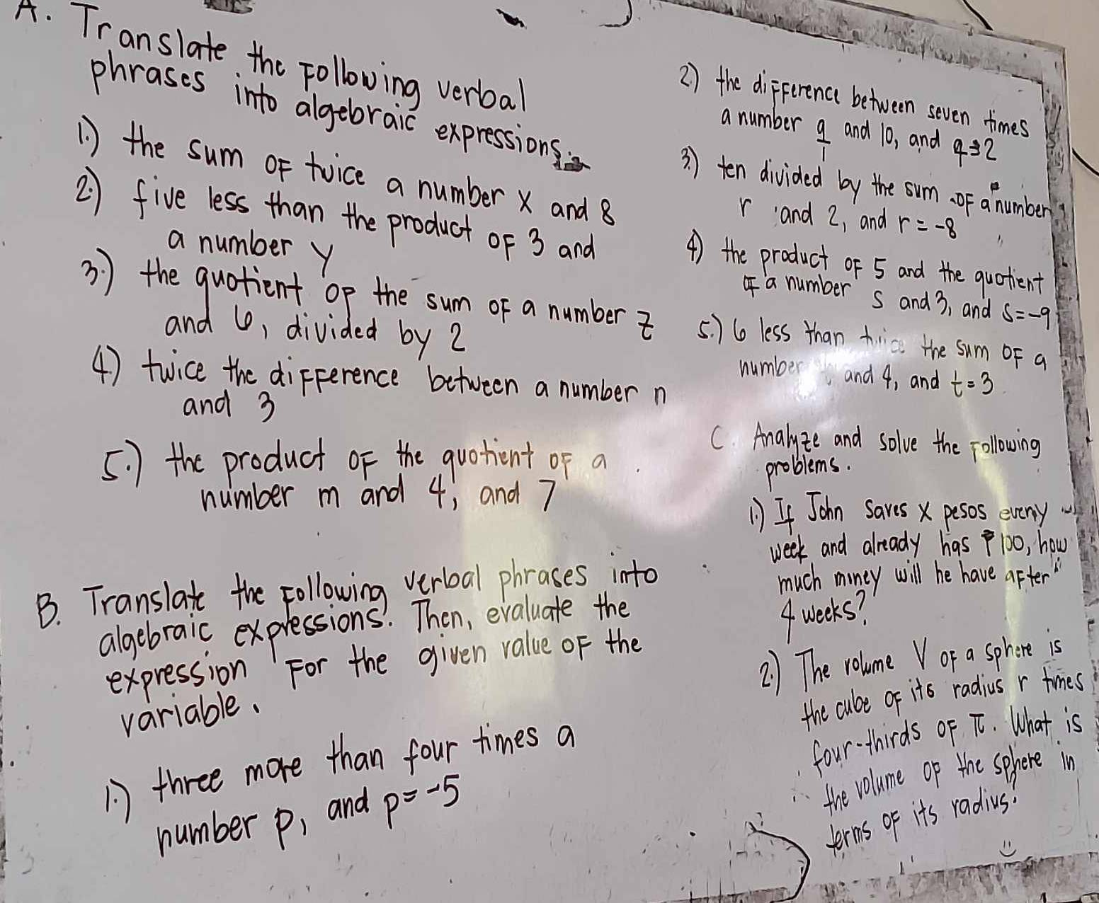 Translate the Following verbal 
2 ) the difference between seven times 
a number  9/1  and 10, and 4=2
phrases into algebraic expressions: 3 ) ten divided by the sum. of a number 
1) the sum or twice a number x and 8
2) five less than the product of 3 and
r and 2, and r=-8
a number y
4) the product of 5 and the quotient 
a number s and 3, and s=-9
3 ) the quotient op the sum of a number 5. ) 6o less than trc the sum oF a 
and U, divided by 2 number and 4, and t=3
4) twice the dipference between a number n
and 3
C. Analyze and solve the following 
5. ) the product of the quotient of a 
problems. 
number m and 4; and 7
1) If John Saves x pesos eveny 
week and already has 100, how 
B. Translate the Following verboal phrases into much moiney will he have after 
algebraic expressions. Then, evaluate the 
2) The volume V or a sphere is 
expression For the given value of the 
variable. 4 weeks? 
the cube of its radius r times 
three more than four times a 
four-thirds of T. What is 
number p, and p=-5
the volume op the sehere in 
terms of it's radius!