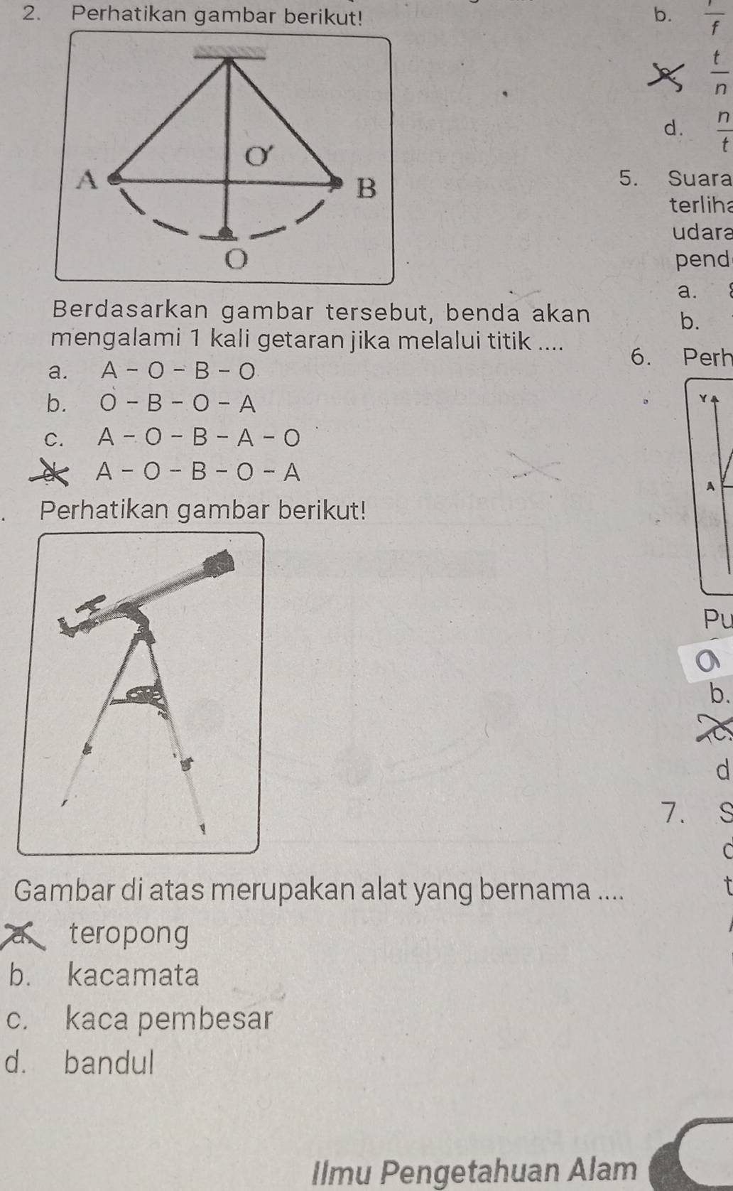 Perhatikan gambar berikut! b.  1/f 
 t/n 
d.  n/t 
5. Suara
terliha
udara
pend
a.
Berdasarkan gambar tersebut, benda akan
b.
mengalami 1 kali getaran jika melalui titik .... 6. Perh
a. A-O-B-O
b. O-B-O-A
C. A-O-B-A-O
A-O-B-O-A
A
Perhatikan gambar berikut!
Pu
b.
C
d
7. s
C
Gambar di atas merupakan alat yang bernama ....

teropong
b. kacamata
c. kaca pembesar
d. bandul
Ilmu Pengetahuan Alam