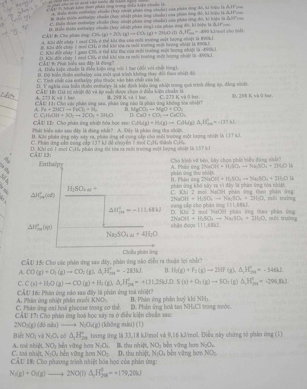 há i cho từ từ acid vào nước đe trành ngày mìm
CAU 7: Nhiệt kèm theo phản ứng trong điều kiện chuẩn là: 98K
A. Biến thiên enthalpy chuẩn (hay nhiệt phản ứng chuẩn) của phản ứng đó, kí hiệu là △ _rH°_2
B. Biến thiên enthalpy chuẩn (hay nhiệt phản ứng chuẩn) của phản ứng đó, kí hiệu là △ _rH° 298K
C. Biến thien enthalpy chuẩn (hay nhiệt phản ứng chuần) của phản ứng đó, kí hiệu là △ _rH° 298K
D. Biến thiên enthalpy chuẩn (hay nhiệt phản ứng) của phản ứng đó, kí hiệu là a△ _rH^o 298K .
CÂU 8: Cho phản ứng: C CH_4(g)+2O_2(g)to CO_2(g)+2H_2O (1) △ _rH_(298)^0=-890kJ kJ/mol cho biết:
A. Khi đốt cháy 1 mol CH₄ ở thể khí thu của môi trường một lượng nhiệt là 890kJ.
B. Khi đốt cháy 1 mol CH₄ ở thể khí tỏa ra môi trường một lượng nhiệt là 890kJ.
C. Khi đốt cháy 1 gam CH₄ ở thể khí thu của môi trường một lượng nhiệt là -890kJ.
D. Khi đốt cháy 1 mol CH₄ ở thể khí tỏa ra môi trường một lượng nhiệt là -890kJ.
CÂU 9: Phát biểu sau đây là đúng?
A. Điều kiện chuẩn là điều kiện ứng với 1 bar (đối với chất lỏng).
B. Độ biến thiên enthalpy của một quá trình không thay đổi theo nhiệt độ.
C. Tính chất của enthalpy phụ thuộc vào bản chất của hệ.
D. Ý nghĩa của biến thiên enthalpy là xác định hiệu ứng nhiệt trong quá trình đẳng áp, đẳng nhiệt.
CÂU 10: Giá trị nhiệt độ và áp suất được chọn ở điều kiện chuẩn là
A. 273 K và 1 bar. B. 298 K và 1 bar. C. 273 K và 0 bar. D. 298 K và 0 bar.
CÂU 11: Cho các phản ứng sau, phản ứng nào là phản ứng không tỏa nhiệt?
A. Fe +2HClto FeCl_2+H_2. B. MgCO_3to MgO+CO_2
C. C_2H_5OH+3O_2to 2CO_2+3H_2O. D. CaO+CO_2to CaCO_3.
CÂU 12: Cho phản ứng nhiệt hóa học sau: C_2H_4(g)+H_2(g)to C_2H_6(g)△ _rH_(298)^0=-137kJ.
Phát biểu nào sau đây là đúng nhất? A. Đây là phản ứng thu nhiệt.
B. Khi phản ứng này xảy ra, phản ứng sẽ cung cấp cho môi trường một lượng nhiệt là 137 kJ.
C. Phản ứng cần cung cấp 137 kJ đê chuyên 1 mol C_2H 4 thành C2H₆
D. Khi có 1 mol C₂H₄ phản ứng thì tỏa ra môi trường một lượng nhiệt là 137 kJ
CÂU 13:
thu Cho hình vẽ bên, hãy chọn phát biểu đúng nhất?
Enthalpy là
A. Phản ứng 2NaOH+H_2SO_4to Na_2SO_4+2H_2O
la thị
phản ứng thu nhiệt.
B. Phản ứng 2NaOH+H_2SO_4to Na_2SO_4+2H_2O a
H_2SO_4dd+
phản ứng khó xảy ra vì đây là phản ứng tỏa nhiệt.
△ H_(298)^0(cd)
C. Khi 2 mol NaOH phàn ứng theo phản ứng:
2NaOH+H_2SO_4to Na_2SO_4+2H_2O ,môi trường
cung cấp cho phản ứng 111,68kJ.
△ H_(298)^0=-111,68kJ D. Khi 2 mol NaOH phản ứng theo phản ứng:
2NaO H+H_2SO_4to Na_2SO_4+2H_2O , môi trường
△ H_(298)^0(sp)
nhận được 111,68kJ.
Na_2SO_4dd+4H_2O
Chiều phản ứng
CÂU 15: Cho các phản ứng sau đây, phản ứng nào diễn ra thuận lợi nhất?
A. CO(g)+O_2(g)to CO_2(g),△ _rH_(298)^0=-283kJ. B. H_2(g)+F_2(g)to 2HF (g), △ _rH_(298)^0=-546kJ.
C. C(s)+H_2O(g)to CO(g)+H_2(g),△ _rH_(298)°=+131,25kJ,D.S(s)+O_2(g)to SO_2 (g) △ _rH_(298)^0=-296,8kJ.
CÂU 16: Phản ứng nào sau đây là phản ứng toả nhiệt?
A. Phản ứng nhiệt phân muối KNO_3. B. Phản ứng phân huỷ khí NH₃.
C. Phản ứng oxi hoá glucose trong cơ thể. D. Phản ứng hoà tan NH₄Cl trong nước.
CÂU 17: Cho phản ứng hoá học xây ra ở điều kiện chuẩn sau:
2NO_2(g) (đỏ nâu) N_2O_4(g) (không màu) (1)
Biết NO_2 và N_2O_4 có △ _fH_(298)^o tương ứng là 33,18 kJ/mol và 9,16 kJ/mol. Điều này chứng tỏ phản ứng (1)
A. toà nhiệt, NO_2 bèn vững hơn N_2O_4. B. thu nhiệt, NO_2 bèn vững hơn N_2O_4.
C. toà nhiệt, N_2O_4 bền vững hơn NO_2. D. thu nhiệt, N_2O_4 bèn vững hơn NO_2.
CÂU 18: Cho phương trình nhiệt hóa học của phản ứng:
N_2(g)+O_2(g)to 2NO(l)△ _rH_(298)^0=+179,20kJ