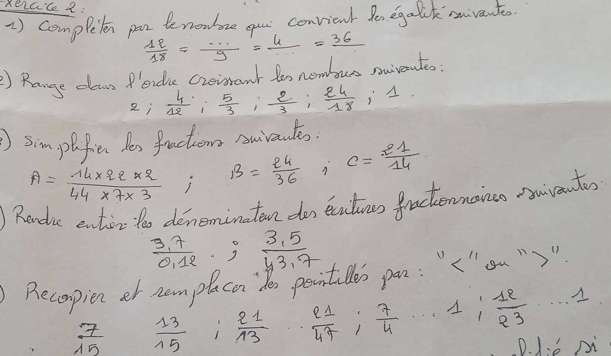 Rerace2: 
1) completen par benowre you convient fen egalik suvante
 12/18 = ·s /9 = 4/·s  =frac 36
) Range claws f'eide Creisrant tos nembus nuiveutes?
2;  4/12 ;  5/3 ;  2/3 ;  24/18 
im plifie Yes fractions Auivantes.
A= (14* 22* 2)/44* 7* 3 ; B= 24/36  c= 21/14 
Rendue entior too deneminatan do ecuins fractennoncs wventes
 (3,7)/0,12  3  (3,5)/43,7 
Becopien et nemplaco de poointilles pan: "< "'ou ""
 7/15   13/15   21/13   2 s/47 ;  7/4  1  12/23  .....1
D. 1:è pi