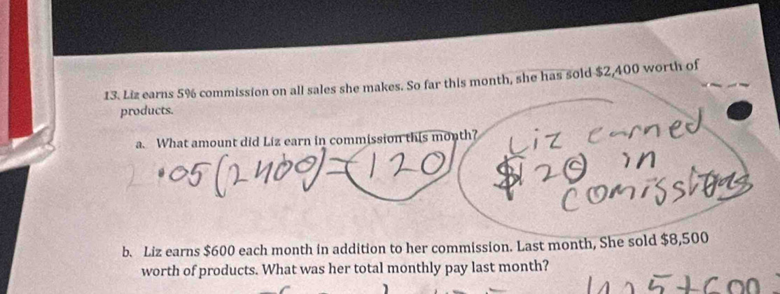 Liz earns 5% commission on all sales she makes. So far this month, she has sold $2,400 worth of 
products. 
a. What amount did Liz earn in commission this month? 
b. Liz earns $600 each month in addition to her commission. Last month, She sold $8,500
worth of products. What was her total monthly pay last month?