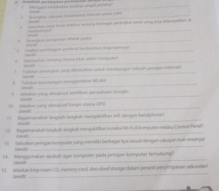 Jawablah pertanyaan-pertanya a n 1 2 
1. Mengapa infrastruktur exsifing sangat penting? 
Jawab 
2. Terangkan cakupan konektivitas interet untuk LAN! 
Arw a b: 
_ 
3. Sebutkan yang Anda ketahui tentang berbagai perangkat keras yang bisa ditempatkan di 
motherboard Tn 
4. Terangkan pengertian WWW (web)! 
Jawab 
5. Uraikan pembagian periferal berdasarkan kegunaannya 
Jawah 
_ 
6. Gambarkan tentang skema blok sistern komputer! 
fawab: 
7. Tuliskan perangkat yang dibutuhkan untuk membangun sebuah jaringan internet! 
Jawabx 
_ 
8. Tuliskan keustungan menggunakan WLAN 
Jawab: 
_ 
9. Jelaskan yang dimaksud sertifikasi perusahaan Google! 
Jawab: 
_ 
10. Jelaskan yang dimaksud fungsi utama UPS! 
Jawab: 
_ 
11. Bagaimanakah langkah-langkah mengaktifkan wifi dengan handphone? 
Jawab: 
_ 
12. Bagaimanakah langkah-langkah mengaktifkan koneksi Wi-Fi di komputer melalui Control Panel? 
Jawab: 
_ 
_ 
13. Sebutkan jaringan komputer yang memiliki berbagai tipe sesuai dengan cakupan luas areanya! 
Jawab: 
14. Menggunakan apakah agar komputer pada jaringan komputer terhubung? 
Jawab: 
_ 
_ 
15. Jelaskan kegunaan CD, memory card, dan cloud storage dalam peranti penyimpanan sekunder! 
Jawab: