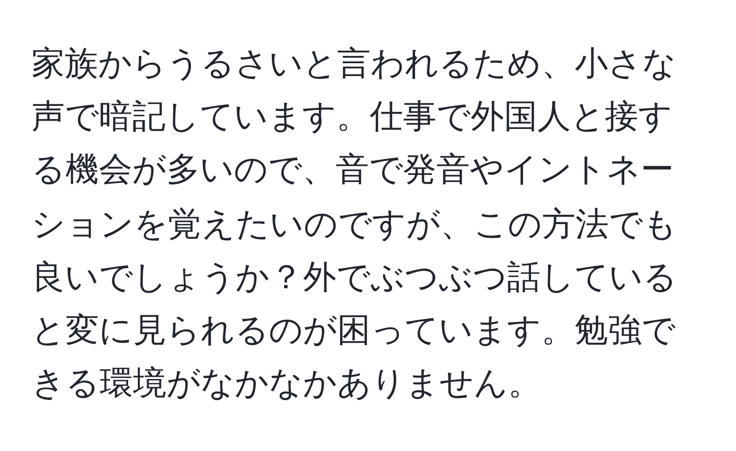 家族からうるさいと言われるため、小さな声で暗記しています。仕事で外国人と接する機会が多いので、音で発音やイントネーションを覚えたいのですが、この方法でも良いでしょうか？外でぶつぶつ話していると変に見られるのが困っています。勉強できる環境がなかなかありません。