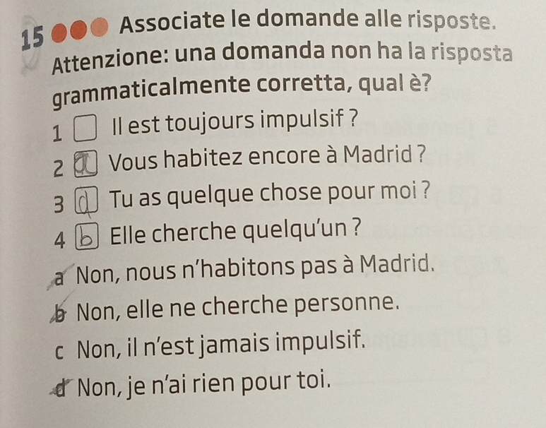 Associate le domande alle risposte.
15
Attenzione: una domanda non ha la risposta
grammaticalmente corretta, qual è?
1 Il est toujours impulsif ?
2 Vous habitez encore à Madrid ?
3 Tu as quelque chose pour moi ?
4 Elle cherche quelqu'un ?
Non, nous n'habitons pas à Madrid.
b Non, elle ne cherche personne.
c Non, il n’est jamais impulsif.
or Non, je n'ai rien pour toi.