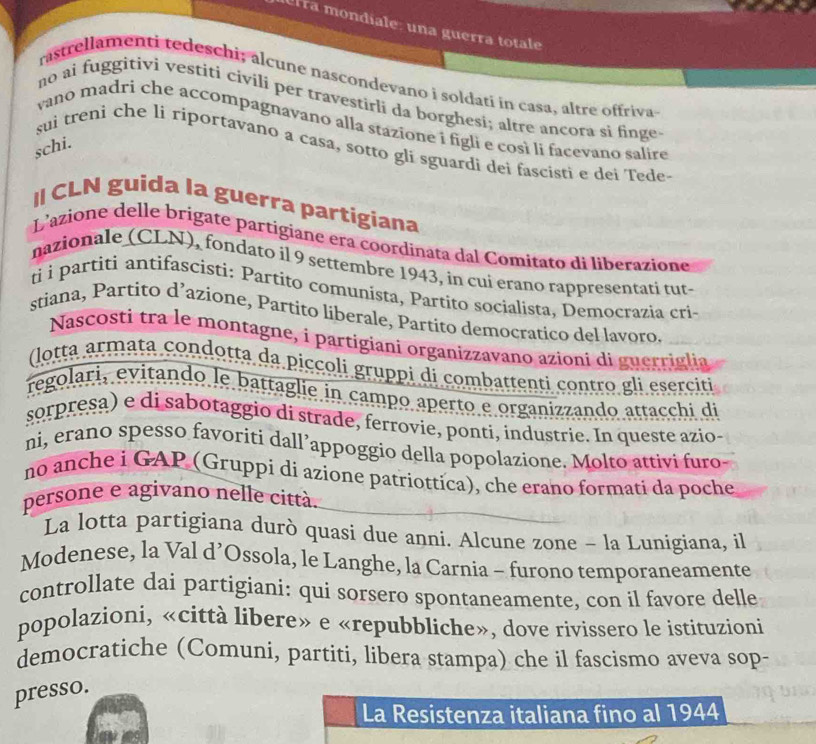 elra mondiale: una guerra totale
rastrellamenti tedeschi; alcune nascondevano i soldati in casa, altre offriva
no ai fuggitivi vestiti civili per travestirli da borghesi; altre ancora si finge-
vano madri che accompagnavano alla stazione i figli e così li facevano salire
schi.
sui treni che li riportavano a casa, sotto gli sguardi dei fascisti e dei Tede-
I CLN guida la guerra partigiana
L'azione delle brigate partigiane era coordinata dal Comitato di liberazione
nazionale (CLN), fondato il 9 settembre 1943, in cui erano rappresentati tut-
ti i partiti antifascisti: Partito comunista, Partito socialista, Democrazia cri-
stiana, Partito d’azione, Partito liberale, Partito democratico del lavoro
Nascostì tra le montagne, i partigiani organizzavano azioni di guerriglia
(lotta armata condotta da piccoli gruppi di combattenti contro gli eserciti
regolari, evitando le battaglie in campo aperto e organizzando attacchi di
sorpresa) e di sabotaggio di strade, ferrovie, ponti, industrie. In queste azio-
ni, erano spesso favoriti dall’appoggio della popolazione. Molto attivi furo
no anche i GAP (Gruppi di azione patriottica), che erano formati da poche
persone e agivano nelle città.
La lotta partigiana durò quasi due anni. Alcune zone - la Lunigiana, il
Modenese, la Val d’Ossola, le Langhe, la Carnia - furono temporaneamente
controllate dai partigiani: qui sorsero spontaneamente, con il favore delle
popolazioni, «città libere» e «repubbliche», dove rivissero le istituzioni
democratiche (Comuni, partiti, libera stampa) che il fascismo aveva sop-
presso.
La Resistenza italiana fino al 1944