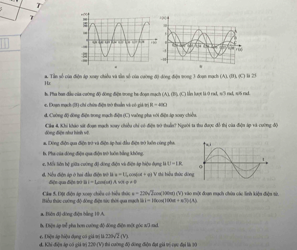 a. Tần số của điện áp xoay chiều và tần số của cường độ dòng điện trong 3 đoạn mạch (A), (B), (C) là 25
Hz
b. Pha ban đầu của cường độ dòng điện trong ba đoạn mạch (A), (B), (C) lần lượt là 0 rad, π/3 rad, π/6 rad.
e. Đoạn mạch (B) chỉ chứa điện trở thuần và có giá trị R=40Omega
d. Cường độ dòng điện trong mạch điện (C) vuông pha với điện áp xoay chiều.
Cầu 4. Khi khảo sát đoạn mạch xoay chiều chỉ có điện trở thuần? Người ta thu được đồ thị của điện áp và cường độ
dòng điện như hình vẽ.
a. Dòng điện qua điện trở và điện áp hai đầu điện trở luôn cùng pha.
b. Pha của dòng điện qua điện trở luôn bằng không.
e. Mối liên hệ giữa cường độ dòng điện và điện áp hiệu dụng là U=I.R.
d. Nếu điện áp ở hai đầu điện trở là u=U_0cos (omega t+varphi )V thì biểu thức dòn
điện qua điện trở là i=Lcos (omega t) A với varphi != 0
Câu 5. Đặt điện áp xoay chiều có biểu thức u=220sqrt(2)cos (100π t)(V) vào một đoạn mạch chứa các linh kiện điện tử.
Biểu thức cường độ dòng điện tức thời qua mạch là i=10cos (100π t+π /3)(A).
a. Biên độ đòng điện bằng 10 A.
b. Điện áp trẻ pha hơn cường độ dòng điện một góc π/3 rad.
c. Điện áp hiệu dụng có giá trị là 220sqrt(2)(V).
d. Khi điện áp có giá trị 220 (V) thì cường độ dòng điện đạt giá trị cực đại là 10