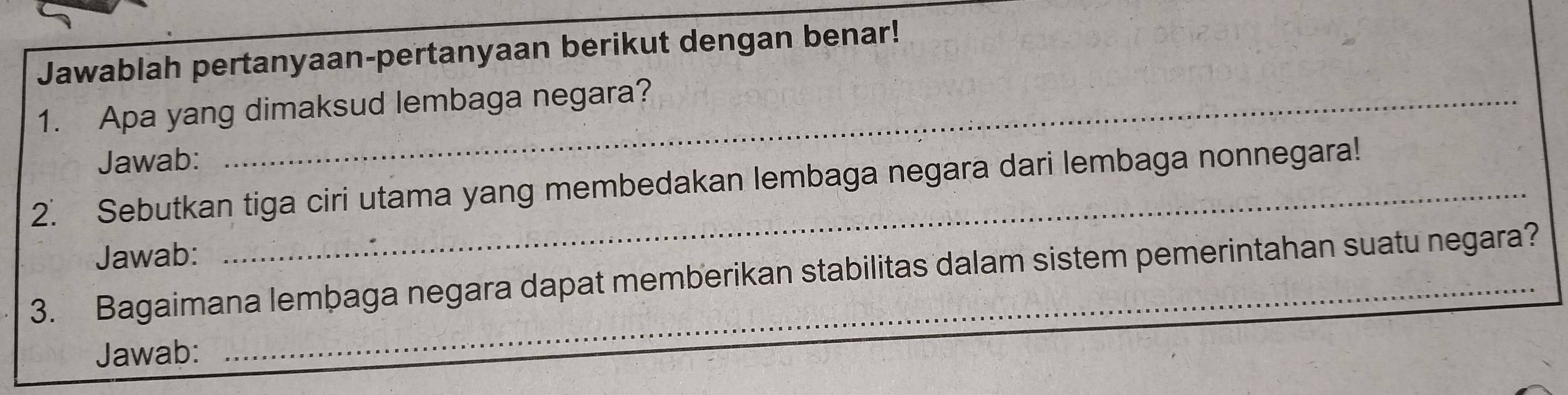 Jawablah pertanyaan-pertanyaan berikut dengan benar! 
1. Apa yang dimaksud lembaga negara? 
Jawab: 
2. Sebutkan tiga ciri utama yang membedakan lembaga negara dari lembaga nonnegara! 
Jawab: 
_ 
_ 
3. Bagaimana lembaga negara dapat memberikan stabilitas dalam sistem pemerintahan suatu negara? 
Jawab: