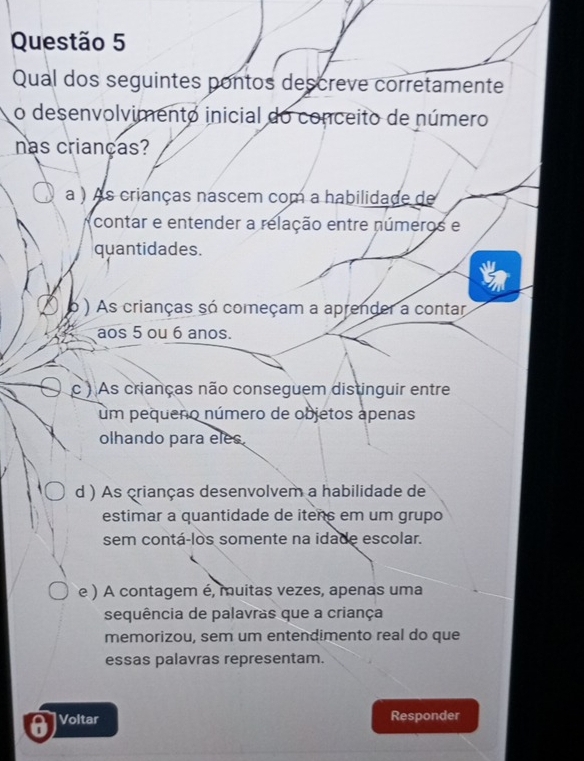 Qual dos seguintes pontos descreve corretamente
o desenvolvimento inicial do conceito de número
nas crianças?
a ) As crianças nascem com a habilidade de
contar e entender a relação entre números e
quantidades.
ó ) As crianças só começam a aprender a contar
aos 5 ou 6 anos.
c ) As crianças não conseguem distinguir entre
um pequeno número de objetos apenas
olhando para eles.
d ) As crianças desenvolvem a habilidade de
estimar a quantidade de itens em um grupo
sem contá-los somente na idade escolar.
e ) A contagem é, muitas vezes, apenas uma
sequência de palavras que a criança
memorizou, sem um entendimento real do que
essas palavras representam.
Voltar Responder