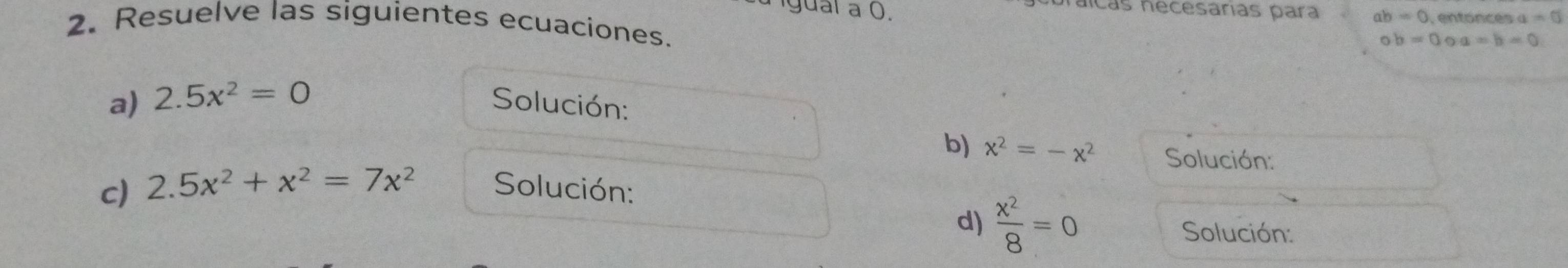 naícas necesárias para ab=0 =0
Igual a 0. a=b=0
2. Resuelve las siguientes ecuaciones.
ob=0
a) 2.5x^2=0 Solución: 
b) x^2=-x^2 Solución: 
c) 2.5x^2+x^2=7x^2 Solución: 
d)  x^2/8 =0 Solución: