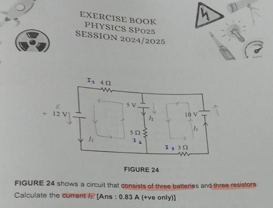 EXERCISE BOOK
PHYSICS SP025
SESSION 2024/2025
FIGURE 24
FIGURE 24 shows a circuit that consists of three batteries and three resistors.
Calculate the current /₂. [Ans : 0.83 A (+ve only)]