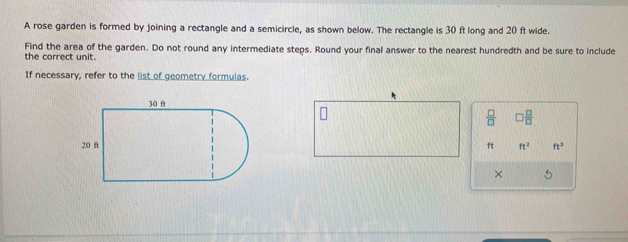 A rose garden is formed by joining a rectangle and a semicircle, as shown below. The rectangle is 30 ft long and 20 ft wide. 
Find the area of the garden. Do not round any intermediate steps. Round your final answer to the nearest hundredth and be sure to include 
the correct unit. 
If necessary, refer to the list of geometry formulas.
 □ /□    □ /□  
ft ft^2 ft^3
×