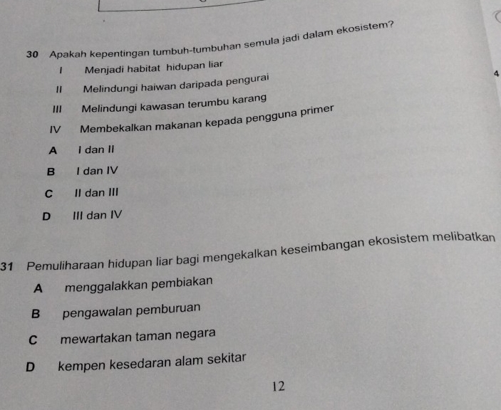 Apakah kepentingan tumbuh-tumbuhan semula jadi dalam ekosistem?
1 Menjadi habitat hidupan liar
II Melindungi haiwan daripada pengurai
4
III Melindungi kawasan terumbu karang
IV Membekalkan makanan kepada pengguna primer
A I dan II
B I dan IV
C Il dan III
D III dan IV
31 Pemuliharaan hidupan liar bagi mengekalkan keseimbangan ekosistem melibatkan
A menggalakkan pembiakan
B pengawalan pemburuan
C mewartakan taman negara
D kempen kesedaran alam sekitar
12