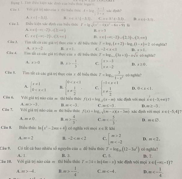 Dạng 1. Tim điều kiện xác định của biểu thức logarit:
Câu 1. Với giá trị nào của x thì biểu thức A=log _ 1/2  (x-1)/3+x xdx jnh?
A. x∈ [-3;1]. B. x∈ Rvee [-3;1]. C. x∈ R|(-3;1). D. x∈ (-3;1).
Câu 2. Điều kiện xác định của biểu thức T=lg sqrt((x^2-4)(x^2-6x+9)) là
A. x∈ (-∈fty ;-2)∪ (2;+∈fty ) B. x>3
C. x∈ (-∈fty ;-2)∪ (3;+∈fty ) D. x∈ (-∈fty ;-2)∪ (2;3)∪ (3;+∈fty )
Câu 3. Tìm tất cá các giá trị thực của x đề biểu thức T=log _2(x+2)-log _3(1-x)+2 có nghĩa?
A. x>-2 B. x<1. C. -2 D. x>1.
Câu 4. Tìm tất cả các giá trị thực của x đề biểu thức T=log _3+x(3x+1)-xsqrt(x) có nghĩa?
A. x>0 B. x>- 1/3 . C. beginarrayl x>-3 x!= -2endarray. D. x≥ 0.
Câu 5. Tìm tất cả các giá trị thực của x đề biểu thức T=log _2x 3/1-x^2  có nghĩa?
A. beginarrayl x!= 1 0 B. beginarrayl 0 C. beginarrayl -1 D. 0
Câu 6. Với giá trị nào của m thì biểu thức f(x)=log _sqrt(5)(x-m) xác định với mọi x∈ (-3;+∈fty ) ?
A. m>-3. B. m C. m≤ -3. D. m≥ -3.
Câu 7, Với giá trị nào của m thì biểu thức f(x)=log _3sqrt((m-x)(x-3m)) xác định với mọi x∈ (-5;4] ?
A. m!= 0. B. m> 4/3 . C. m<- 5/3 . D. m∈ varnothing .
Câu 8. Biểu thức In (x^2-2mx+4) có nghĩa với mọi x∈ R khi
A. m=2 B. -2 C. beginarrayl m>2 m D. m<2.
Câu 9. Có tất cả bao nhiêu số nguyên của á đề biểu thức T=log _20(12-3a^2) có nghĩa?
A. 1. B. 3. C. 5. D. 7.
Câu 10. Với giá trị nào của m thì biểu thức T=34+ln (4m-x) xác định với mọi x∈ (-∈fty ;-1) ?
A. m>-4. B. m>- 1/4 . C. m D. m<- 1/4 .