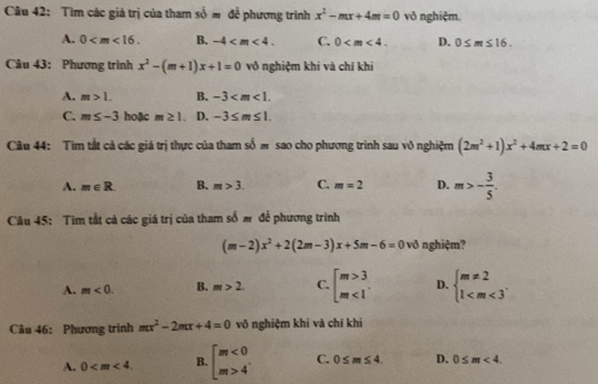 Tìm các giá trị của tham som đễ phương trình x^2-mx+4m=0 vô nghiệm.
A. 0 . B. -4 . C. 0 . D. 0≤ m≤ 16. 
Câu 43: Phương trình x^2-(m+1)x+1=0 vô nghiệm khi và chỉ khi
A. m>1. B. -3 .
C. m≤ -3 hoặc m≥ 1. D. -3≤ m≤ 1. 
Câu 44: Tìm tắt cả các giá trị thực của tham số m sao cho phương trinh sau vô nghiệm (2m^2+1)x^2+4mx+2=0
A. m∈ R. B. m>3. C. m=2 D. m>- 3/5 . 
Câu 45: Tìm tắt cả các giá trị của tham số m để phương trình
(m-2)x^2+2(2m-3)x+5m-6=0 vð nghiệm?
A. m<0</tex>. B. m>2. C. beginbmatrix m>3 m<1endarray. D. beginarrayl m!= 2 1 . 
Câu 46: Phương trình mx^2-2mx+4=0 võ nghiệm khi và chỉ khi
A. 0 . B. beginbmatrix m<0 m>4endarray. C. 0≤ m≤ 4. D. 0≤ m<4</tex>.