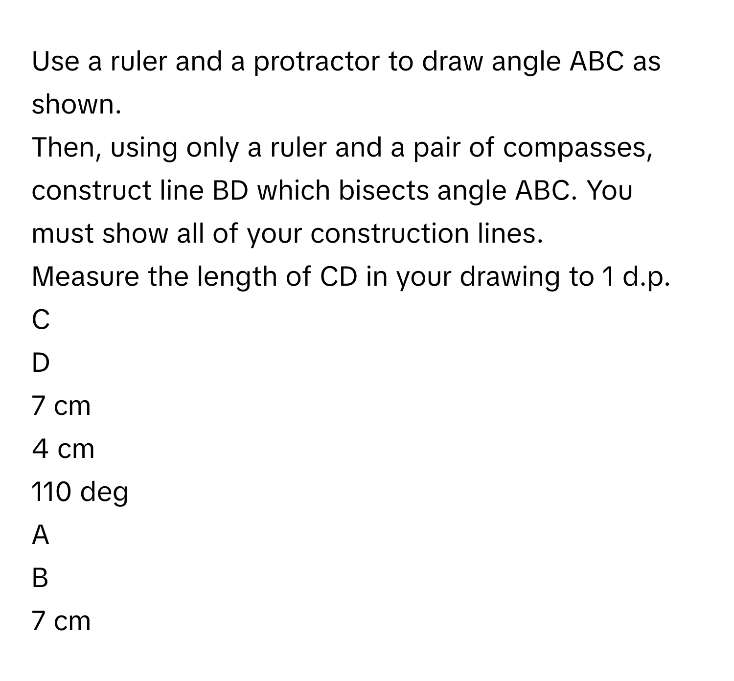 Use a ruler and a protractor to draw angle ABC as shown.

Then, using only a ruler and a pair of compasses, construct line BD which bisects angle ABC. You must show all of your construction lines.

Measure the length of CD in your drawing to 1 d.p.

C

D

7 cm

4 cm

110 deg

A

B

7 cm