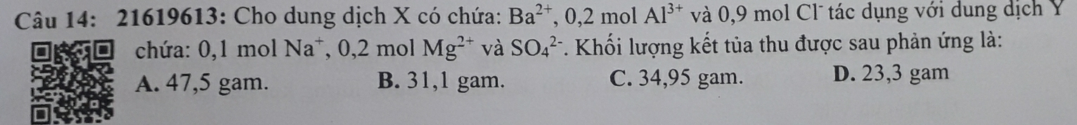 21619613: Cho dung dịch X có chứa: Ba^(2+),0,2 m 1Al^(3+) và 0, 9 mol Cl tác dụng với dung dịch Ý
chứa: 0, 1 mol Na^+, 0, 2molMg^(2+) và SO_4^(2-) *. Khối lượng kết tủa thu được sau phản ứng là:
A. 47,5 gam. B. 31,1 gam. C. 34,95 gam. D. 23,3 gam