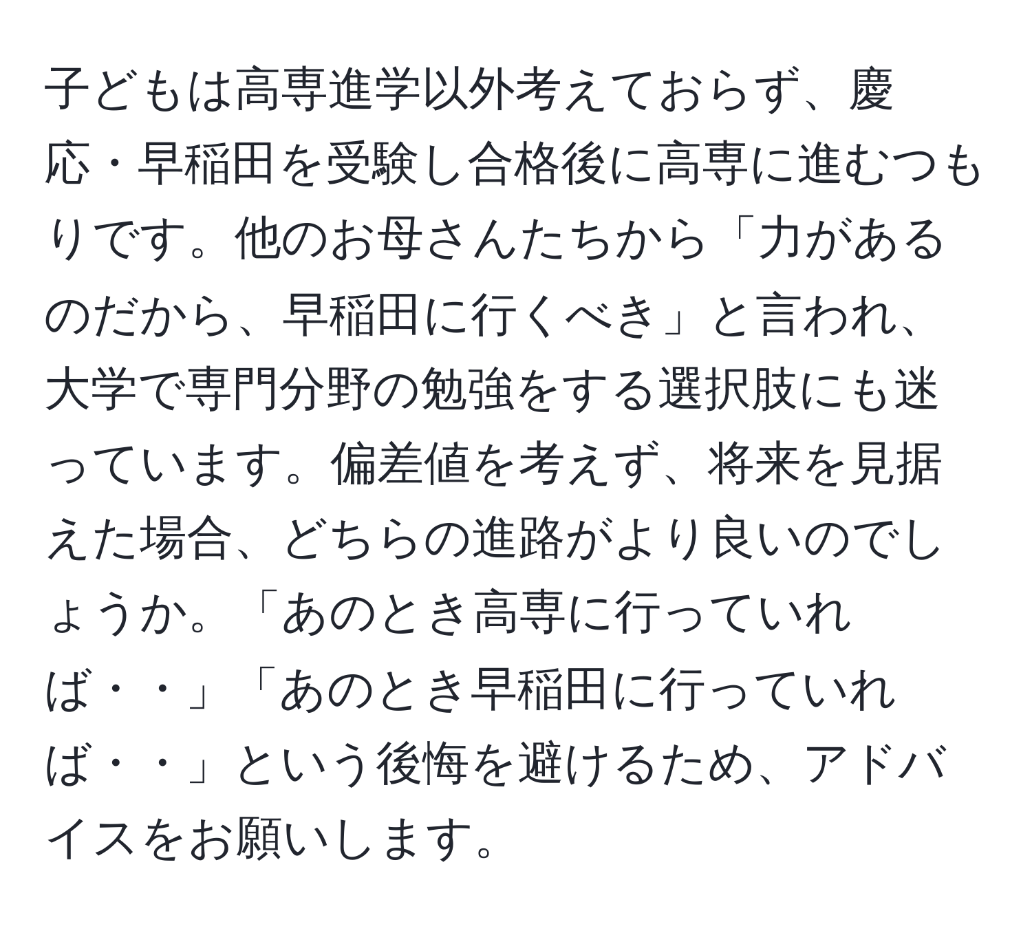 子どもは高専進学以外考えておらず、慶応・早稲田を受験し合格後に高専に進むつもりです。他のお母さんたちから「力があるのだから、早稲田に行くべき」と言われ、大学で専門分野の勉強をする選択肢にも迷っています。偏差値を考えず、将来を見据えた場合、どちらの進路がより良いのでしょうか。「あのとき高専に行っていれば・・」「あのとき早稲田に行っていれば・・」という後悔を避けるため、アドバイスをお願いします。