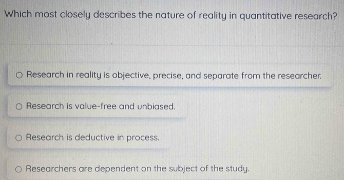 Which most closely describes the nature of reality in quantitative research?
Research in reality is objective, precise, and separate from the researcher.
Research is value-free and unbiased.
Research is deductive in process.
Researchers are dependent on the subject of the study.