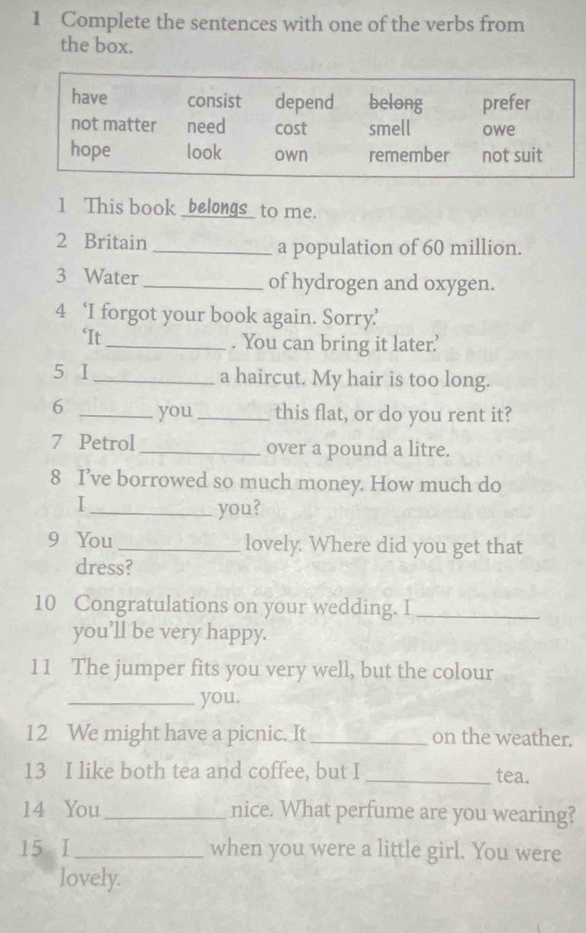 Complete the sentences with one of the verbs from 
the box. 
1 This book _belongs_ to me. 
2 Britain_ 
a population of 60 million. 
3 Water _of hydrogen and oxygen. 
4 ‘I forgot your book again. Sorry’ 
‘It _. You can bring it later? 
5 I _a haircut. My hair is too long. 
6 
_you _this flat, or do you rent it? 
7 Petrol _over a pound a litre. 
8 I’ve borrowed so much money. How much do 
I 
_you? 
9 You _lovely. Where did you get that 
dress? 
10 Congratulations on your wedding. I_ 
you’ll be very happy. 
11 The jumper fits you very well, but the colour 
_you. 
12 We might have a picnic. It _on the weather. 
13 I like both tea and coffee, but I _tea. 
14 You _nice. What perfume are you wearing? 
15 I_ when you were a little girl. You were 
lovely.