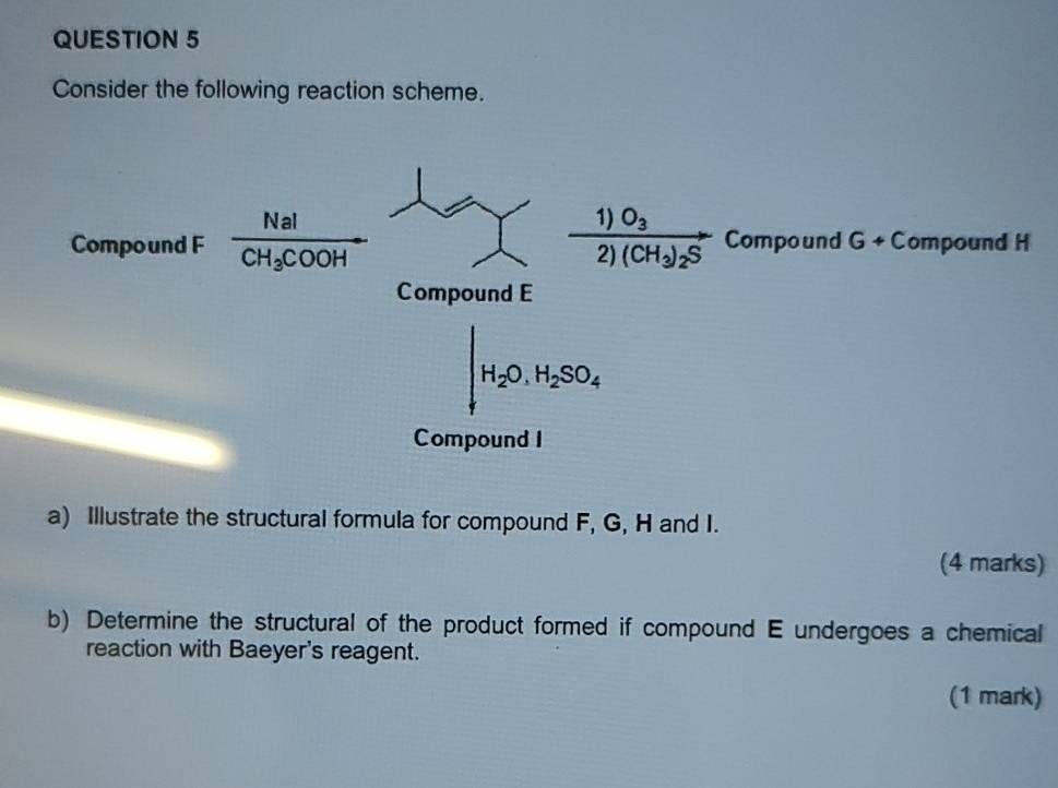 Consider the following reaction scheme.
a) Illustrate the structural formula for compound F, G, H and I.
(4 marks)
b) Determine the structural of the product formed if compound E undergoes a chemical
reaction with Baeyer's reagent.
(1 mark)