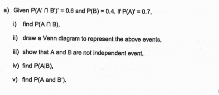 Given P(A'∩ B')'=0.6 and P(B)=0.4. If P(A)'=0.7, 
i) find P(A∩ B), 
ii) draw a Venn diagram to represent the above events, 
iii) show that A and B are not independent event, 
iv) find P(A|B), 
v) find P(A and B').