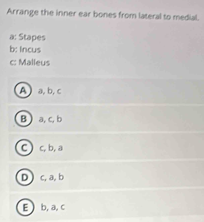 Arrange the inner ear bones from lateral to medial.
a: Stapes
b: Incus
c: Malleus
A a, b, c
B  a, c, b
C) c, b, a
D c, a, b
E b, a, c