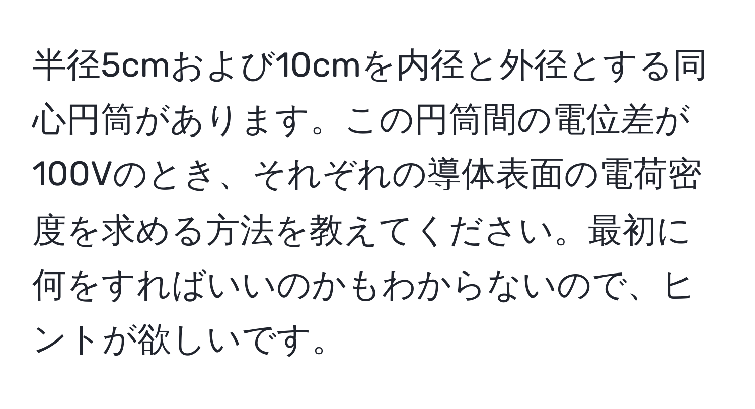 半径5cmおよび10cmを内径と外径とする同心円筒があります。この円筒間の電位差が100Vのとき、それぞれの導体表面の電荷密度を求める方法を教えてください。最初に何をすればいいのかもわからないので、ヒントが欲しいです。