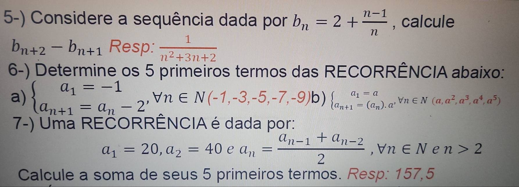 Considere a sequência dada por b_n=2+ (n-1)/n  , calcule
b_n+2-b_n+1 Resp:  1/n^2+3n+2 
6-) Determine os 5 primeiros termos das RECORRÊNCIA abaixo: 
a) beginarrayl a_1=-1 a_n+1=a_n-2^,forall n∈ N(-1,-3,-5,-7,-9)b)beginarrayl a_1=a a_n+1=(a_n).a^,forall n∈ N(a,a^2,a^3,a^4,a^5)endarray.
7-) Uma REČORRÊNCIA é dada por:
a_1=20, a_2=40 e a_n=frac a_n-1+a_n-22, forall n∈ N e n>2
Calcule a soma de seus 5 primeiros termos. Resp: 157,5