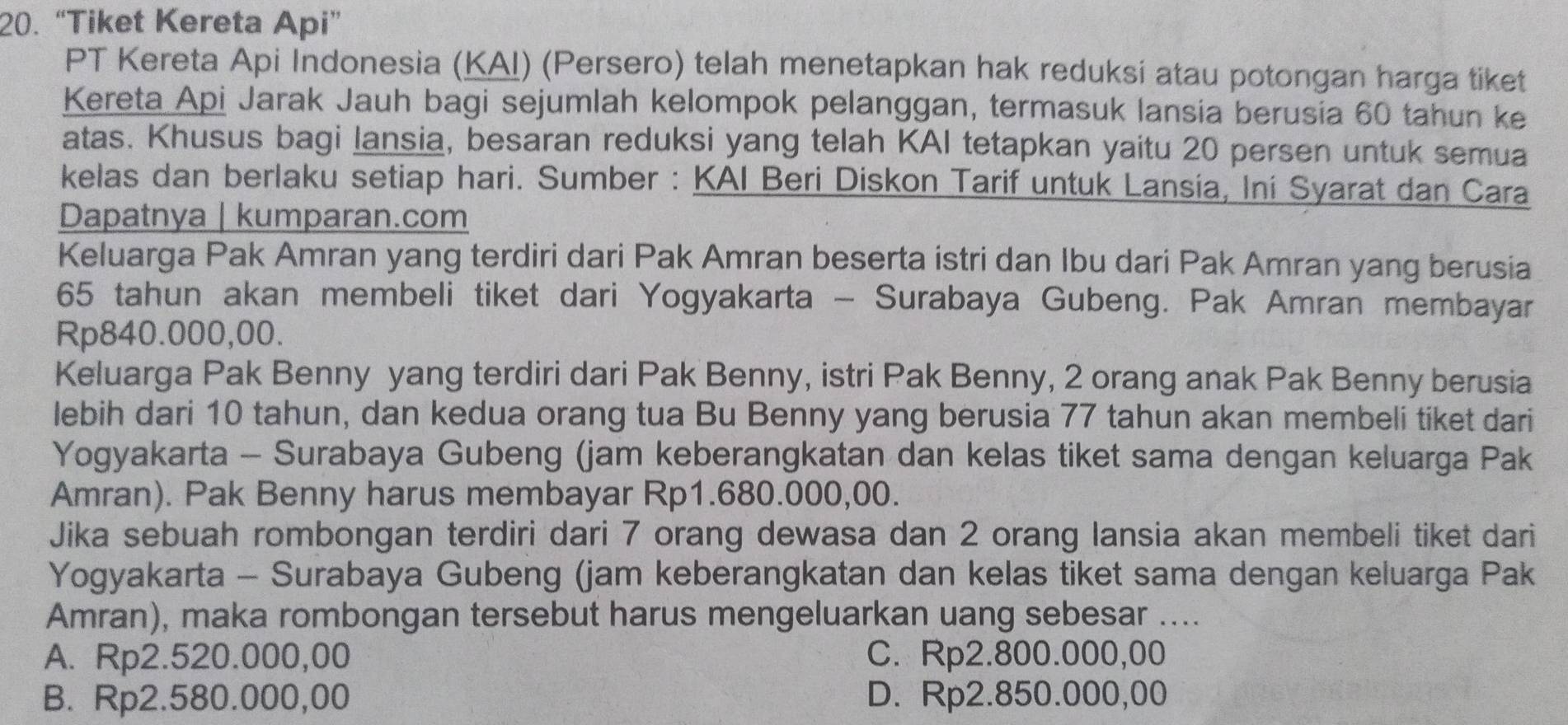 “Tiket Kereta Api”
PT Kereta Api Indonesia (KAI) (Persero) telah menetapkan hak reduksi atau potongan harga tiket
Kereta Api Jarak Jauh bagi sejumlah kelompok pelanggan, termasuk lansia berusia 60 tahun ke
atas. Khusus bagi lansia, besaran reduksi yang telah KAI tetapkan yaitu 20 persen untuk semua
kelas dan berlaku setiap hari. Sumber : KAI Beri Diskon Tarif untuk Lansia, Ini Syarat dan Cara
Dapatnya | kumparan.com
Keluarga Pak Amran yang terdiri dari Pak Amran beserta istri dan Ibu dari Pak Amran yang berusia
65 tahun akan membeli tiket dari Yogyakarta - Surabaya Gubeng. Pak Amran membayar
Rp840.000,00.
Keluarga Pak Benny yang terdiri dari Pak Benny, istri Pak Benny, 2 orang anak Pak Benny berusia
lebih dari 10 tahun, dan kedua orang tua Bu Benny yang berusia 77 tahun akan membeli tiket dari
Yogyakarta - Surabaya Gubeng (jam keberangkatan dan kelas tiket sama dengan keluarga Pak
Amran). Pak Benny harus membayar Rp1.680.000,00.
Jika sebuah rombongan terdiri dari 7 orang dewasa dan 2 orang lansia akan membeli tiket dari
Yogyakarta - Surabaya Gubeng (jam keberangkatan dan kelas tiket sama dengan keluarga Pak
Amran), maka rombongan tersebut harus mengeluarkan uang sebesar ....
A. Rp2.520.000,00 C. Rp2.800.000,00
B. Rp2.580.000,00 D. Rp2.850.000,00