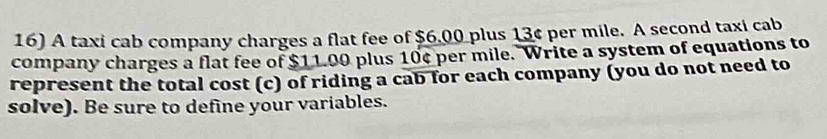 A taxi cab company charges a flat fee of $6.00 plus 13¢ per mile. A second taxi cab 
company charges a flat fee of $11.00 plus 10¢ per mile. Write a system of equations to 
represent the total cost (c) of riding a cab for each company (you do not need to 
solve). Be sure to define your variables.