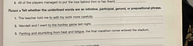 All of the players managed to put the loss behind (him or her, them) _. 
Phrases # Tell whether the underlined words are an infinitive, participial, gerund, or prepositional phrase. 
1. The teacher told me to edit my work more carefully. 
_ 
2. Wendell and I went to the hockey game last night. 
_ 
3. Panting and stumbling from heat and fatigue, the final marathon runner entered the stadium. 
_ 
_