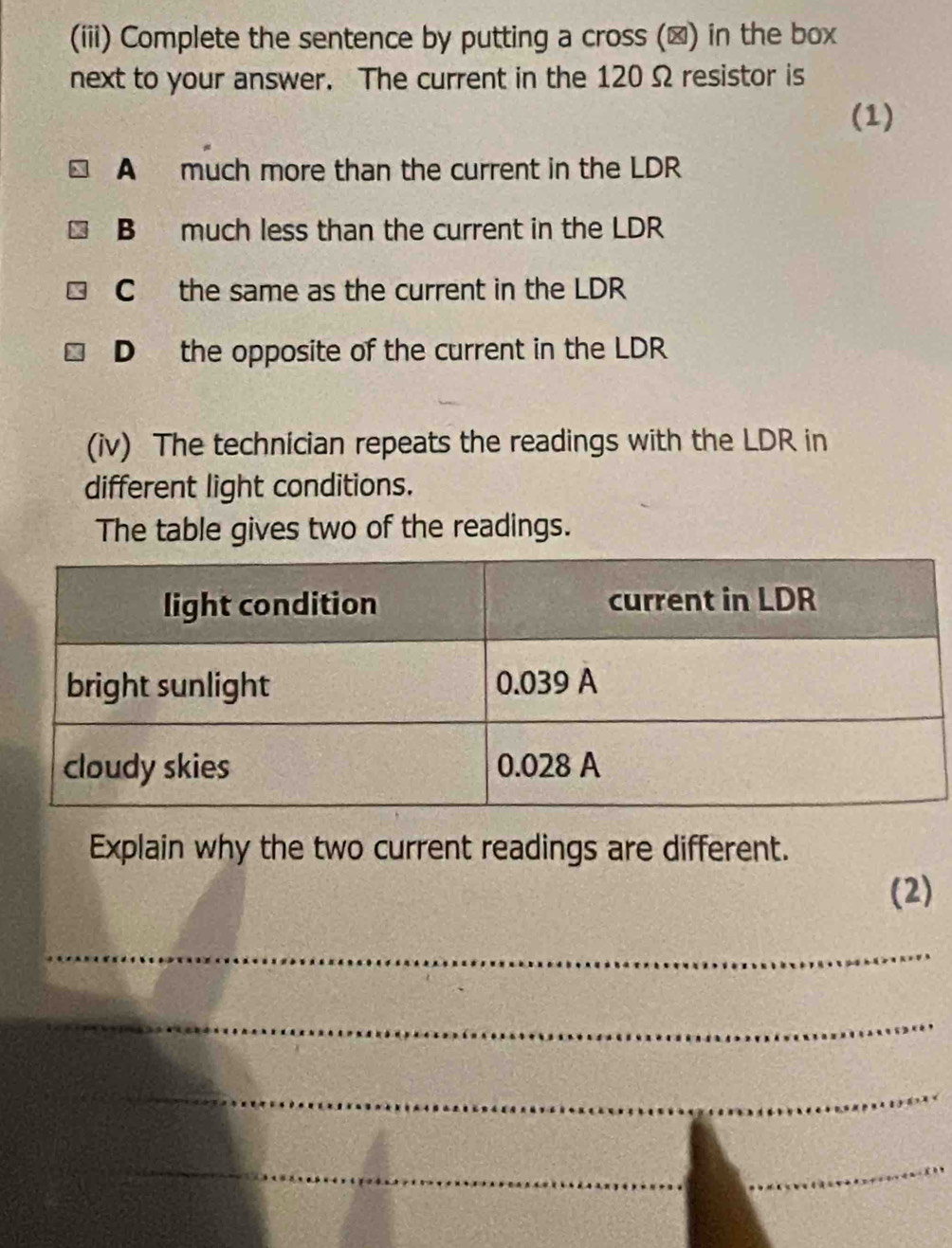 (iii) Complete the sentence by putting a cross (▲) in the box
next to your answer. The current in the 120 Ω resistor is
(1)
A much more than the current in the LDR
B much less than the current in the LDR
C the same as the current in the LDR
D the opposite of the current in the LDR
(iv) The technician repeats the readings with the LDR in
different light conditions.
The table gives two of the readings.
Explain why the two current readings are different.
(2)
_
_
_
__