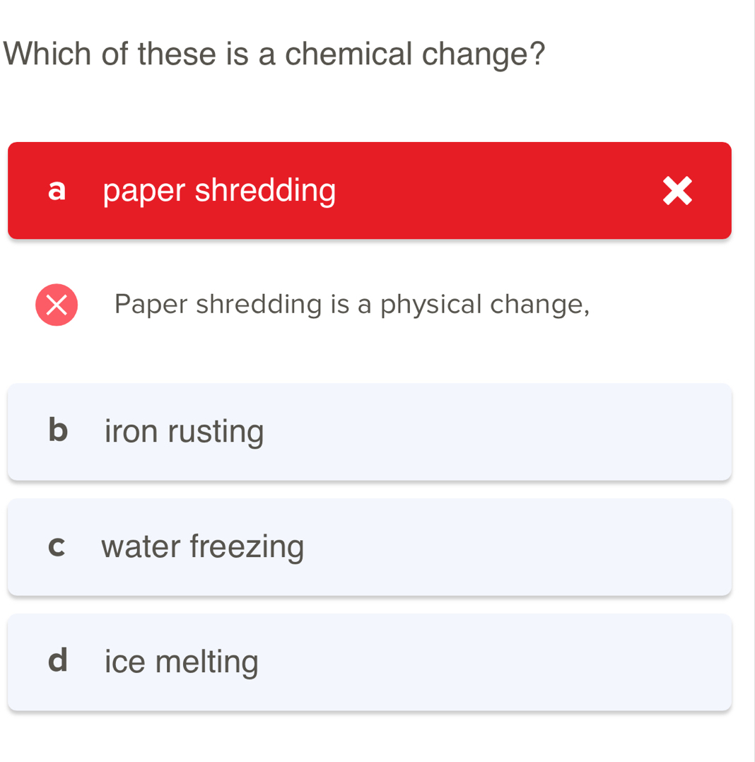 Which of these is a chemical change?
a paper shredding
a

Paper shredding is a physical change,
b iron rusting
C water freezing
d ice melting