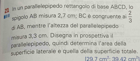 In un parallelepipedo rettangolo di base ABCD, lo 
spigolo AB misura 2,7 cm; BC è congruente ai  2/3 
di AB, mentre l’altezza del parallelepipedo 
misura 3,3 cm. Disegna in prospettiva il 
parallelepipedo, quindi determina l’area della 
superficie laterale e quella della superficie totale.
129.7cm^2:39.42cm^2