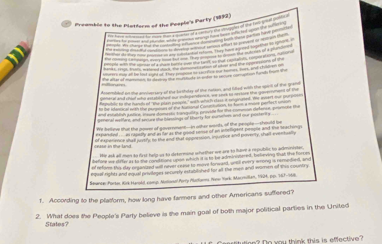 Preamble to the Platform of the People's Party (1892)
We have wirme ered for more than a quarter of a century the struggles of the two great politic s
perties for plower and plunder, while grievous wrongs have been inflicted upon the suffering
people. We chase that the controlling influence dominating both these parties have permitted
the exsting deeadful condizins to develop without serious effort to prevent or restrain them
Neisher do they now promise us any subistantial reform. They have agreed together to ignore, in
the consing campaign, every lsue but one. They propose to drown the outcries of a plundered
people with the unmar of a sham battle over the tariff, so that capitalists, corporations, national
banks, rings, trusts, watered stook, the g emonetization of silver and the oppressions of the
usurers may all be lost sight of. They propose to sacrifice our homes, lives, and children on
the altar of mammon; to destroy the multitude in order to secure corruption funds from the
millionaires.
Assembled on the anniversary of the birthday of the nation, and filled with the spirit of the grand
general and chief who established our independence, we seek to restore the government of the
Republic to the hands of "the plain people," with which class it orginated. We assert our purposes
to be identical with the purposes of the National Constitution, to form a more perfect union
and establish justice, insure domestic tranquility, provide for the common defense, promote the
general welfare, and secure the blessings of liberty for ourselves and our posterity. . .
We believe that the power of government—in other words, of the people—should be
expanded . ... as rapidly and as far as the good sense of an intelligent people and the teachings
cease in the land. of experience shall justify, to the end that oppression, injustice and poverty, shall eventually
.  We ask all men to first help us to determine whether we are to have a republic to administer,
before we differ as to the conditions upon which it is to be administered, believing that the forces
of reform this day organized will never cease to move forward, until every wrong is remedied, and
equal rights and equal privileges securely established for all the men and women of this country.
Source: Porter, Kirk Harold, comp. National Party Platforms. New York: Macmillan, 1924. pp. 167-168.
1. According to the platform, how long have farmers and other Americans suffered?
2. What does the People's Party believe is the main goal of both major political parties in the United
States?
artitution? Do you think this is effective?