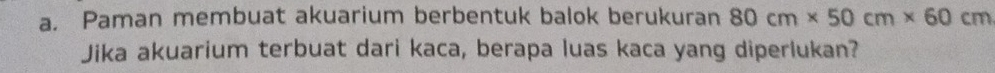 Paman membuat akuarium berbentuk balok berukuran 80cm* 50cm* 60cm
Jika akuarium terbuat dari kaca, berapa luas kaca yang diperlukan?