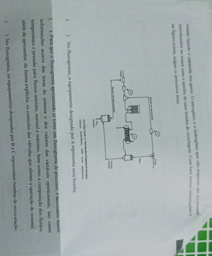 estado liquido é separada dos gases. O nitrogênio e o hidrogênio que não reagiram são novamente 
introduzidos no restor com o auxílio de uma bomba de reciclagem. Com base nessas informações e 
na figura acima, julgue os próximos itens. 
Não Índão Brol Ao Introdução à Engroharia Química. 
Editora Isterciência, 2004 (com adaptações) 
( ) No fluxograma, o equipamento designado por A representa uma bomba. 
( : : ) Para que o fluxograma apresentado se torne um fluxograma de processo, é necessário inserir 
informações acerca das taxas do sistema e dos valores das variáveis operacionais, tais como 
temperatura e pressão para fluxos mínimo, normal e máximo, bem como a composição dos fluidos, 
além de apresentar, de forma explicita, os controles das válvulas que afetam a operação do sistema. 
( ) No fluxograma, os equipamentos designados por B e C representam bombas de recirculação.