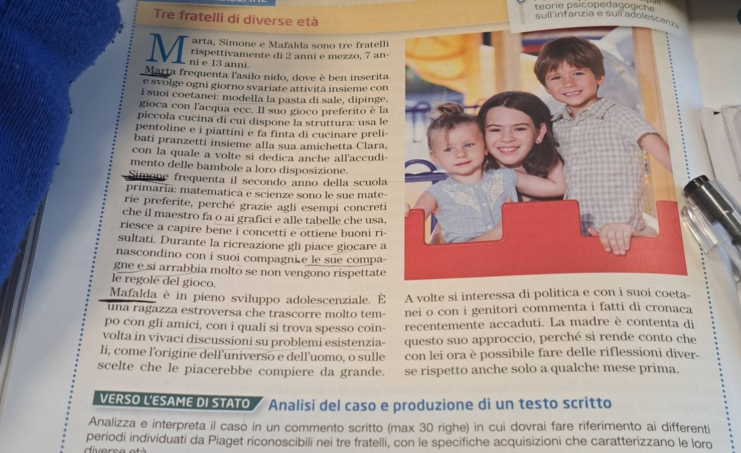 teorie psicopedagogiche
Tre fratelli di diverse età
sullinfanzia e sull´adolesc
arta, Simone e Mafalda sono tre fratelli
rispettivamente di 2 anni e mezzo, 7 an-
M ni e 13 anni.
Marta frequenta l'asilo nido, dove è ben inserita
e svolge ogni giorno svariate attività insieme con
i suoi coetanei: modella la pasta di sale, dipinge,
gioca con l’acqua ecc. Il suo gioco preferito è la
piccola cucina di cui dispone la struttura: usa le
pentoline e i piattini e fa finta di cucinare preli-
bati pranzetti insieme alla sua amichetta Clara,
con la quale a volte si dedica anche all'accudi-
mento delle bambole a loro disposizione.
Simone frequenta il secondo anno della scuola
primaria: matematica e scienze sono le sue mate-
rie preferite, perché grazie agli esempi concreti
che il maestro fa o ai grafici e alle tabelle che usa,
riesce a capire bene i concetti e ottiene buòni ri-
sultati. Durante la ricreazione gli piace giocare a
nascondino con i suoi compagni e le sue compa-
gne e si arrabbia molto se non vengono rispettate
le regole del gioco.
Mafalda è in pieno sviluppo adolescenziale. É A volte si interessa di politica e con i suoi coeta-
una ragazza estroversa che trascorre molto tem- nei o con i genitori commenta i fatti di cronaca
po con gli amici, con i quali si trova spesso coin- recentemente accaduti. La madre è contenta di
volta in vivaci discussioni su problemi esistenzia- questo suo approccio, perché si rende conto che
li, come l’origine dell’universo e dell’uomo, o sulle con lei ora è possibile fare delle riflessioni diver-
scelte che le piacerebbe compiere da grande. se rispetto anche solo a qualche mese prima.
VERSO L'ESAME DI STATO Analisi del caso e produzione di un testo scritto
Analizza e interpreta il caso in un commento scritto (max 30 righe) in cui dovrai fare riferimento ai differenti
periodi individuati da Piaget riconoscibili nei tre fratelli, con le specifiche acquisizioni che caratterizzano le loro